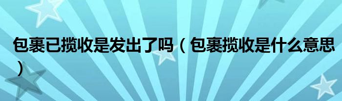 包裹已攬收是發(fā)出了嗎（包裹攬收是什么意思）