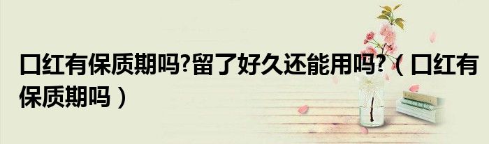 口紅有保質期嗎?留了好久還能用嗎?（口紅有保質期嗎）