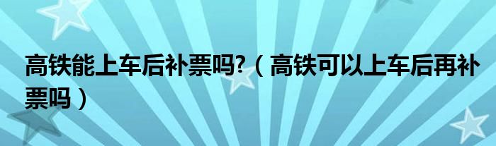 高鐵能上車后補票嗎?（高鐵可以上車后再補票嗎）