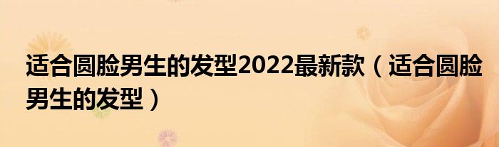 適合圓臉男生的發(fā)型2022最新款（適合圓臉男生的發(fā)型）