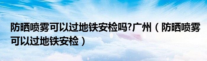防曬噴霧可以過地鐵安檢嗎?廣州（防曬噴霧可以過地鐵安檢）
