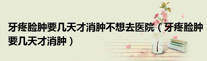牙疼臉腫要幾天才消腫不想去醫(yī)院（牙疼臉腫要幾天才消腫）