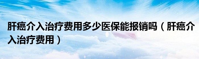 肝癌介入治療費用多少醫(yī)保能報銷嗎（肝癌介入治療費用）