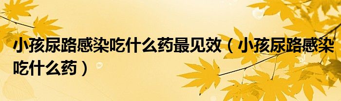 小孩尿路感染吃什么藥最見(jiàn)效（小孩尿路感染吃什么藥）