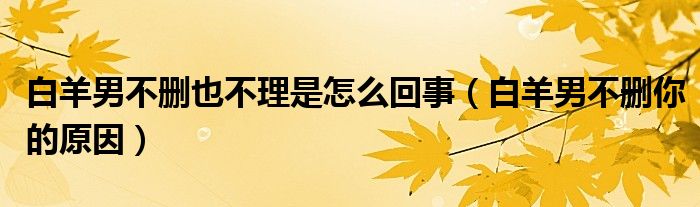 白羊男不刪也不理是怎么回事（白羊男不刪你的原因）