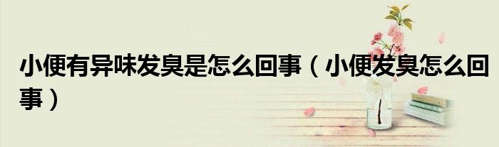 小便有異味發(fā)臭是怎么回事（小便發(fā)臭怎么回事）