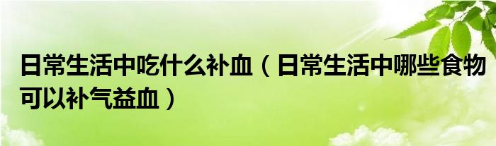 日常生活中吃什么補(bǔ)血（日常生活中哪些食物可以補(bǔ)氣益血）