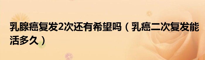 乳腺癌復(fù)發(fā)2次還有希望嗎（乳癌二次復(fù)發(fā)能活多久）