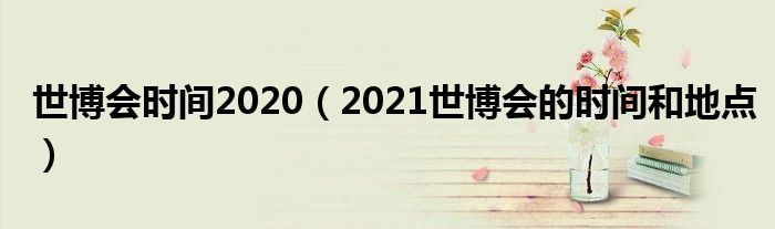世博會時(shí)間2020（2021世博會的時(shí)間和地點(diǎn)）