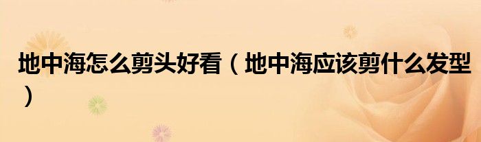 地中海怎么剪頭好看（地中海應(yīng)該剪什么發(fā)型）