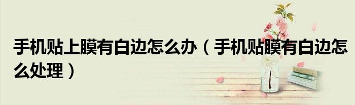 手機(jī)貼上膜有白邊怎么辦（手機(jī)貼膜有白邊怎么處理）
