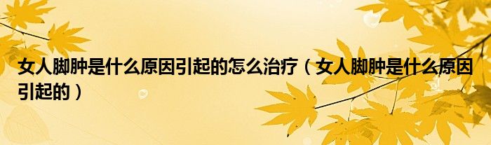 女人腳腫是什么原因引起的怎么治療（女人腳腫是什么原因引起的）