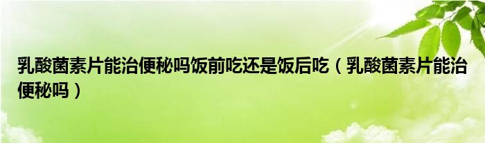 乳酸菌素片能治便秘嗎飯前吃還是飯后吃（乳酸菌素片能治便秘嗎）