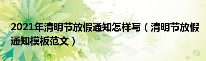 2021年清明節(jié)放假通知怎樣寫（清明節(jié)放假通知模板范文）
