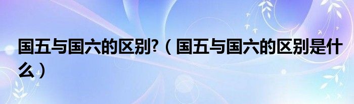 國五與國六的區(qū)別?（國五與國六的區(qū)別是什么）