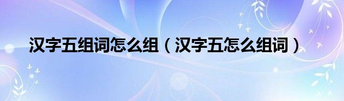 漢字五組詞怎么組（漢字五怎么組詞）