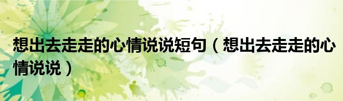想出去走走的心情說(shuō)說(shuō)短句（想出去走走的心情說(shuō)說(shuō)）
