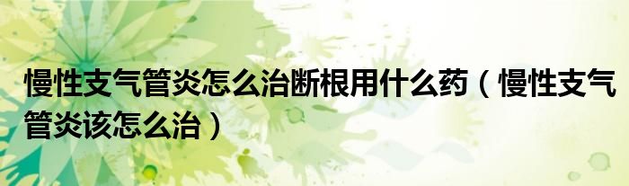 慢性支氣管炎怎么治斷根用什么藥（慢性支氣管炎該怎么治）