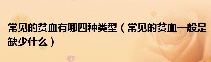 常見的貧血有哪四種類型（常見的貧血一般是缺少什么）