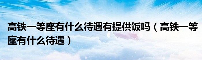 高鐵一等座有什么待遇有提供飯嗎（高鐵一等座有什么待遇）
