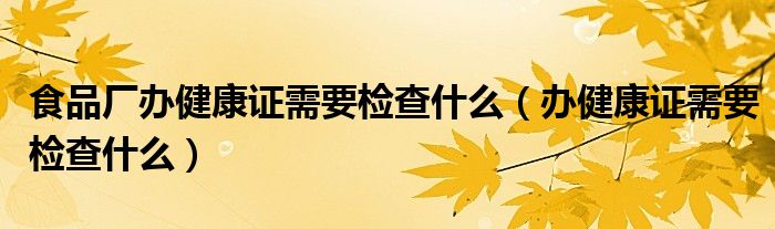 食品廠辦健康證需要檢查什么（辦健康證需要檢查什么）