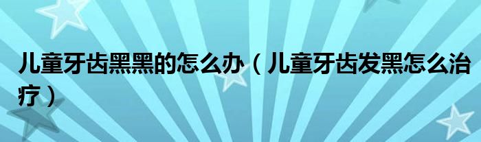 兒童牙齒黑黑的怎么辦（兒童牙齒發(fā)黑怎么治療）