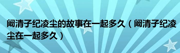 闞清子紀(jì)凌塵的故事在一起多久（闞清子紀(jì)凌塵在一起多久）