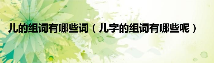兒的組詞有哪些詞（兒字的組詞有哪些呢）