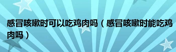 感冒咳嗽時可以吃雞肉嗎（感冒咳嗽時能吃雞肉嗎）