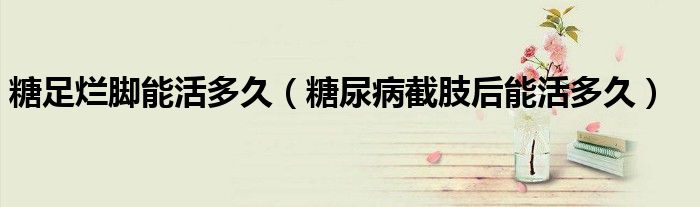 糖足爛腳能活多久（糖尿病截肢后能活多久）