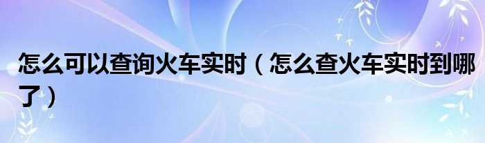怎么可以查詢火車實時（怎么查火車實時到哪了）