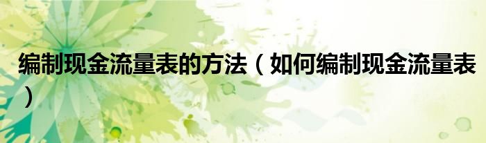 編制現(xiàn)金流量表的方法（如何編制現(xiàn)金流量表）