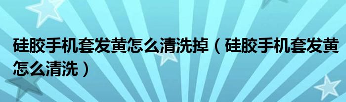 硅膠手機套發(fā)黃怎么清洗掉（硅膠手機套發(fā)黃怎么清洗）