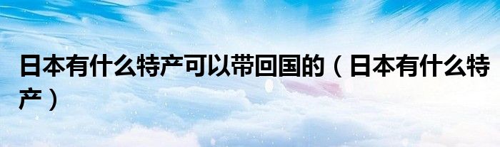 日本有什么特產(chǎn)可以帶回國的（日本有什么特產(chǎn)）