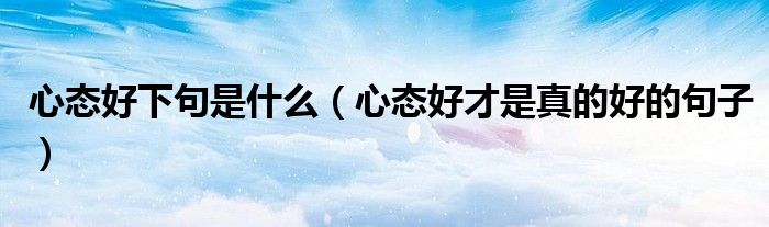 心態(tài)好下句是什么（心態(tài)好才是真的好的句子）