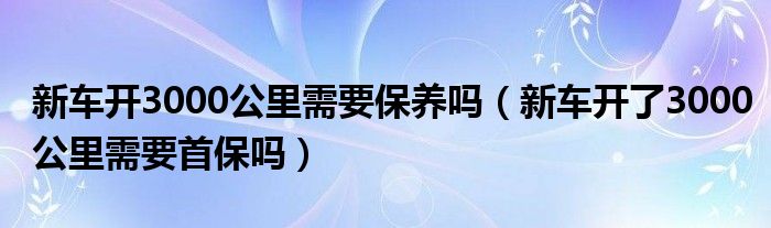 新車開3000公里需要保養(yǎng)嗎（新車開了3000公里需要首保嗎）
