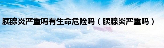 胰腺炎嚴(yán)重嗎有生命危險嗎（胰腺炎嚴(yán)重嗎）