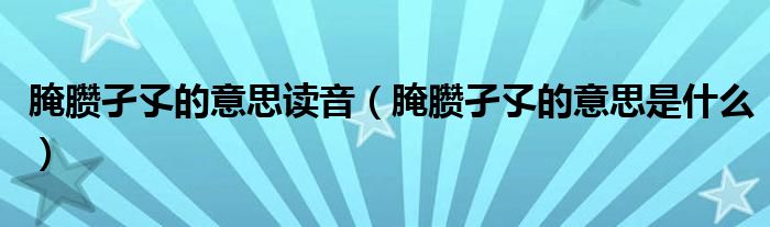 腌臜孑孓的意思讀音（腌臜孑孓的意思是什么）