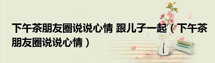 下午茶朋友圈說(shuō)說(shuō)心情 跟兒子一起（下午茶朋友圈說(shuō)說(shuō)心情）