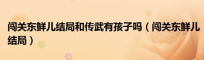 闖關(guān)東鮮兒結(jié)局和傳武有孩子嗎（闖關(guān)東鮮兒結(jié)局）