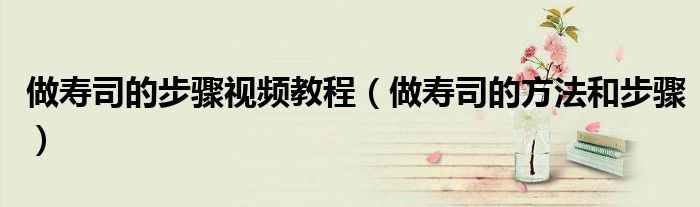 做壽司的步驟視頻教程（做壽司的方法和步驟）