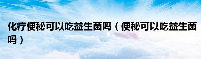 化療便秘可以吃益生菌嗎（便秘可以吃益生菌嗎）