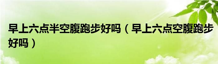 早上六點(diǎn)半空腹跑步好嗎（早上六點(diǎn)空腹跑步好嗎）