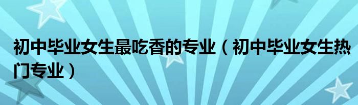 初中畢業(yè)女生最吃香的專業(yè)（初中畢業(yè)女生熱門專業(yè)）