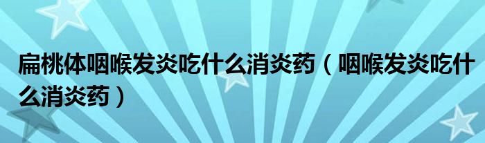 扁桃體咽喉發(fā)炎吃什么消炎藥（咽喉發(fā)炎吃什么消炎藥）