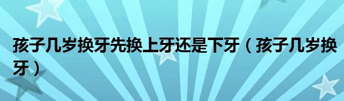 孩子幾歲換牙先換上牙還是下牙（孩子幾歲換牙）