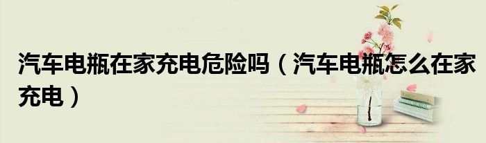汽車電瓶在家充電危險(xiǎn)嗎（汽車電瓶怎么在家充電）