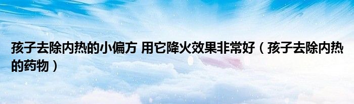 孩子去除內(nèi)熱的小偏方 用它降火效果非常好（孩子去除內(nèi)熱的藥物）