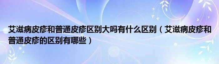 艾滋病皮疹和普通皮疹區(qū)別大嗎有什么區(qū)別（艾滋病皮疹和普通皮疹的區(qū)別有哪些）