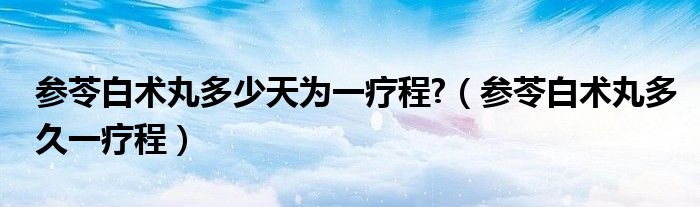 參苓白術(shù)丸多少天為一療程?（參苓白術(shù)丸多久一療程）